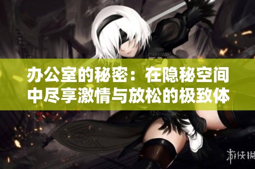 办公室的秘密：在隐秘空间中尽享激情与放松的极致体验