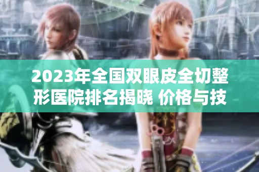 2023年全国双眼皮全切整形医院排名揭晓 价格与技术全方位分析
