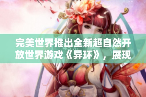 完美世界推出全新超自然开放世界游戏《异环》，展现独特二次元风格的城市冒险体验