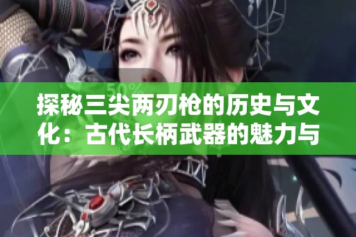 探秘三尖两刃枪的历史与文化：古代长柄武器的魅力与二郎神的传奇！