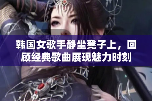 韩国女歌手静坐凳子上，回顾经典歌曲展现魅力时刻