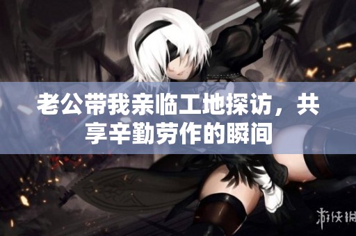 老公带我亲临工地探访，共享辛勤劳作的瞬间