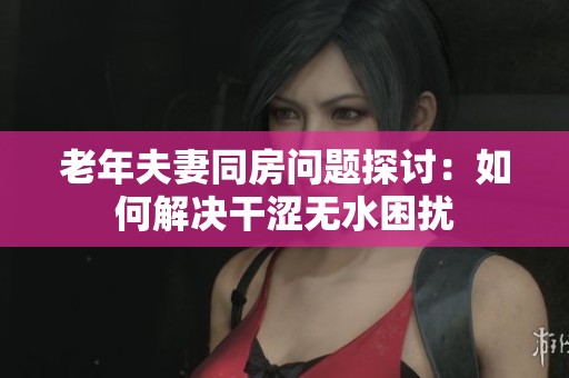 老年夫妻同房问题探讨：如何解决干涩无水困扰