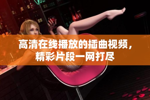 高清在线播放的插曲视频，精彩片段一网打尽