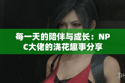 每一天的陪伴与成长：NPC大佬的浇花趣事分享