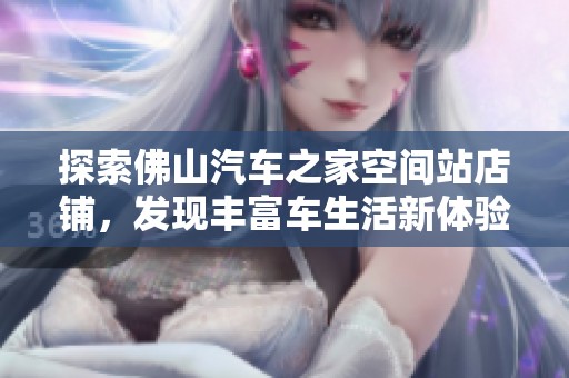 探索佛山汽车之家空间站店铺，发现丰富车生活新体验与服务内容