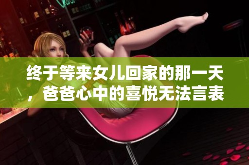 终于等来女儿回家的那一天，爸爸心中的喜悦无法言表