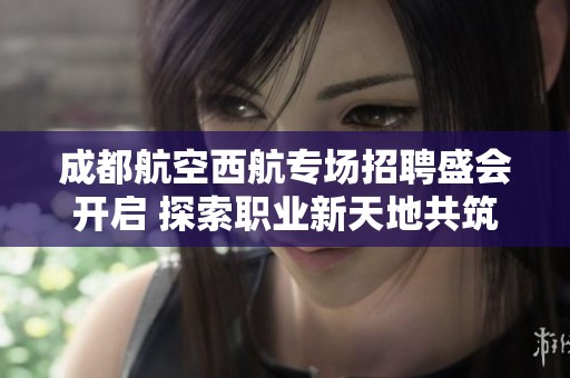 成都航空西航专场招聘盛会开启 探索职业新天地共筑云端梦想