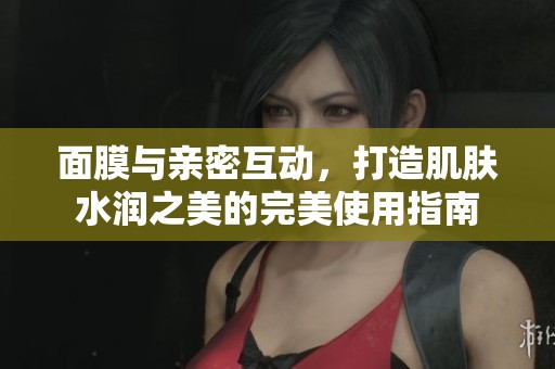 面膜与亲密互动，打造肌肤水润之美的完美使用指南