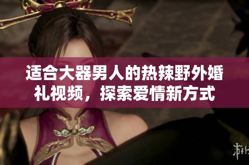 适合大器男人的热辣野外婚礼视频，探索爱情新方式