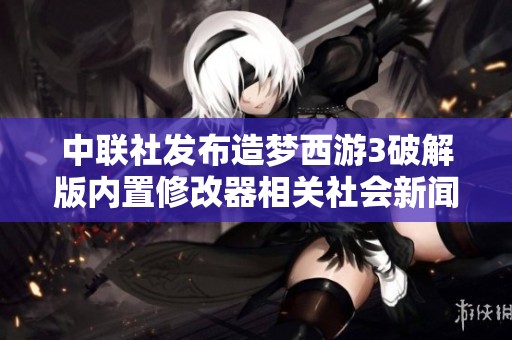 中联社发布造梦西游3破解版内置修改器相关社会新闻引发广泛关注