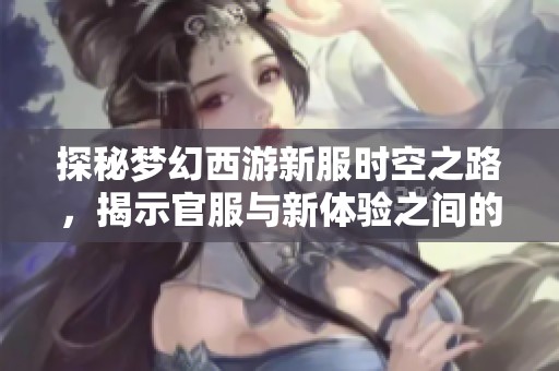 探秘梦幻西游新服时空之路，揭示官服与新体验之间的真实关系