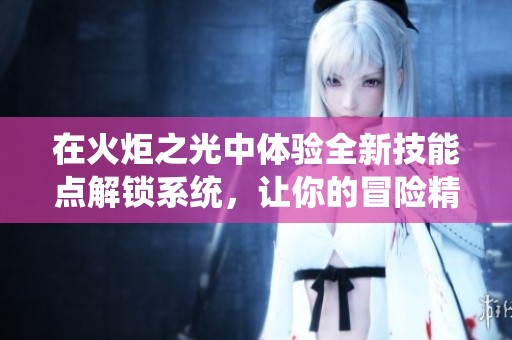 在火炬之光中体验全新技能点解锁系统，让你的冒险精彩纷呈任君掌控！