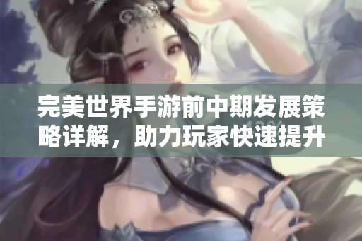 完美世界手游前中期发展策略详解，助力玩家快速提升实力与体验