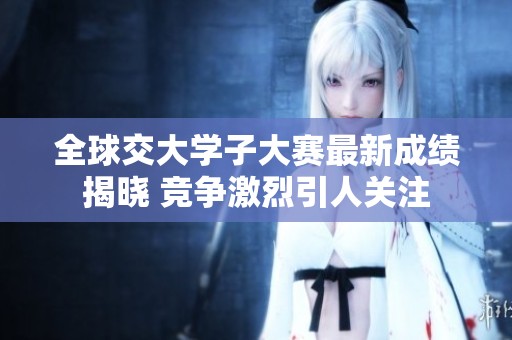 全球交大学子大赛最新成绩揭晓 竞争激烈引人关注