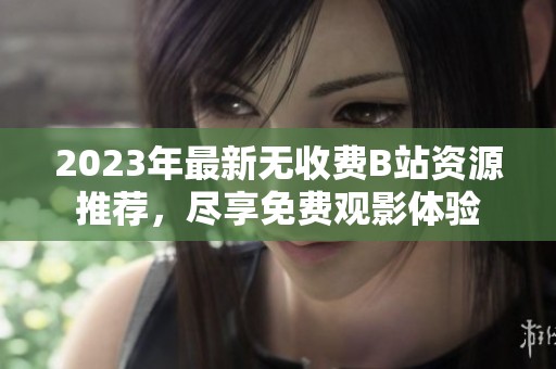 2023年最新无收费B站资源推荐，尽享免费观影体验