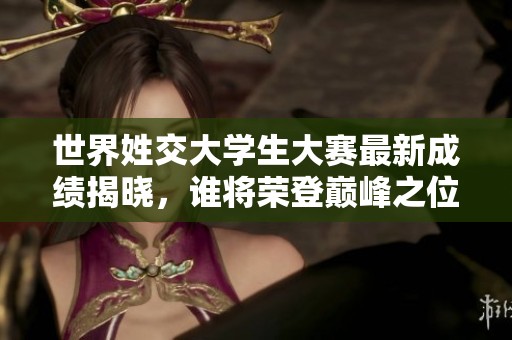 世界姓交大学生大赛最新成绩揭晓，谁将荣登巅峰之位