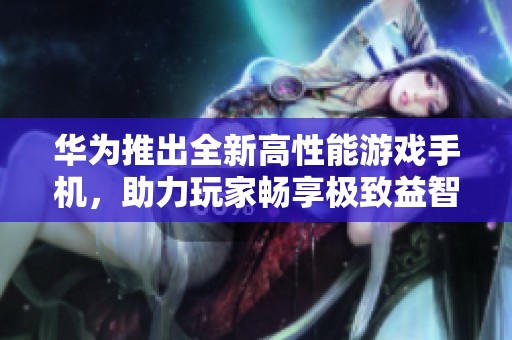 华为推出全新高性能游戏手机，助力玩家畅享极致益智游戏体验