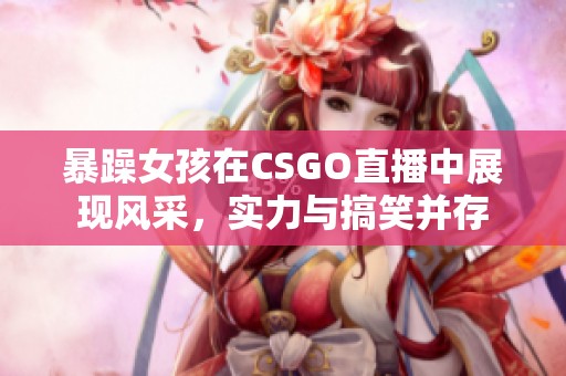 暴躁女孩在CSGO直播中展现风采，实力与搞笑并存