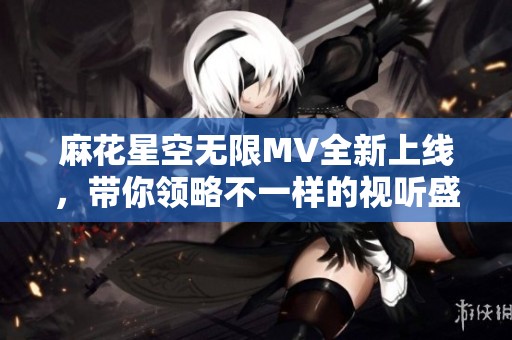 麻花星空无限MV全新上线，带你领略不一样的视听盛宴
