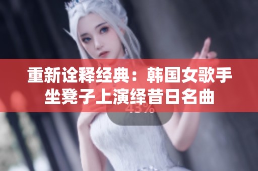 重新诠释经典：韩国女歌手坐凳子上演绎昔日名曲