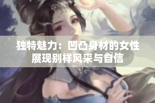 独特魅力：凹凸身材的女性展现别样风采与自信