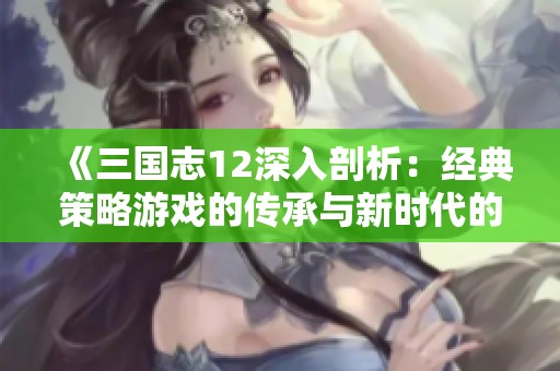 《三国志12深入剖析：经典策略游戏的传承与新时代的独特创新》