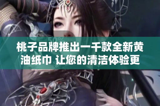 桃子品牌推出一千款全新黄油纸巾 让您的清洁体验更加完美