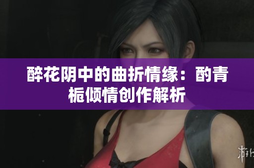 醉花阴中的曲折情缘：酌青栀倾情创作解析