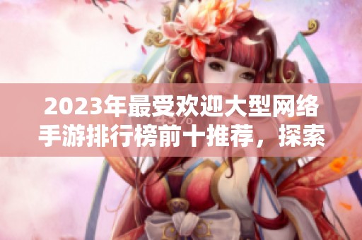 2023年最受欢迎大型网络手游排行榜前十推荐，探索好玩的游戏选择与精彩玩法