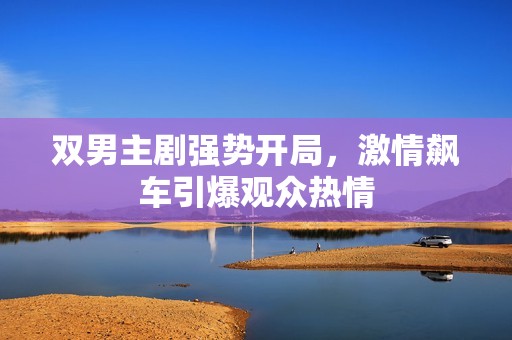 双男主剧强势开局，激情飙车引爆观众热情