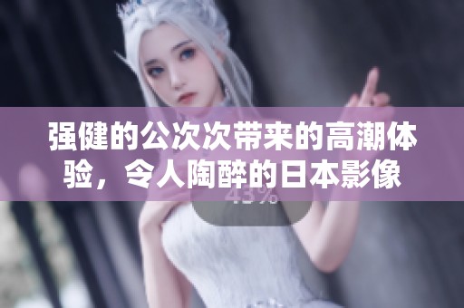 强健的公次次带来的高潮体验，令人陶醉的日本影像