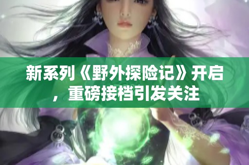 新系列《野外探险记》开启，重磅接档引发关注