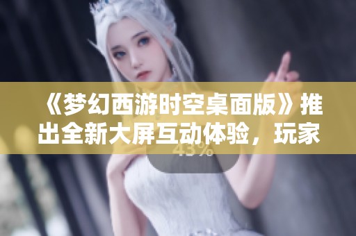 《梦幻西游时空桌面版》推出全新大屏互动体验，玩家畅享西游旅程新玩法