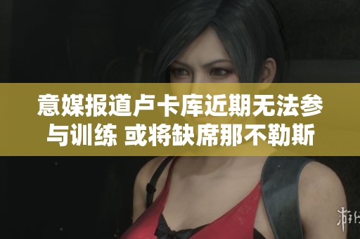 意媒报道卢卡库近期无法参与训练 或将缺席那不勒斯对罗马的关键对决