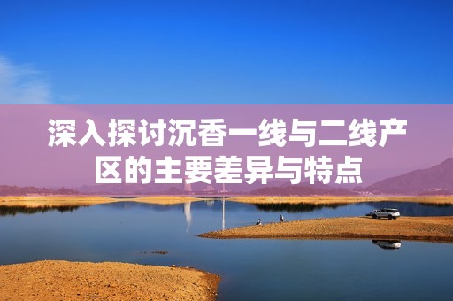 深入探讨沉香一线与二线产区的主要差异与特点