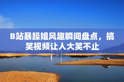B站暴躁姐风趣瞬间盘点，搞笑视频让人大笑不止