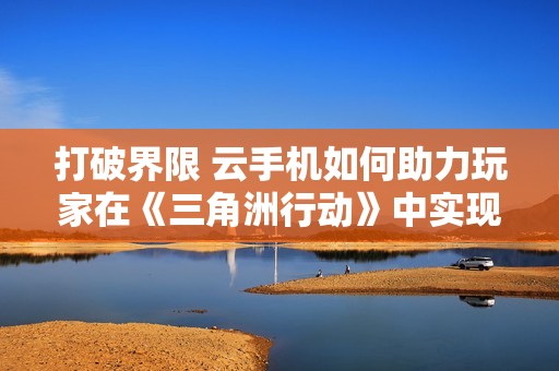 打破界限 云手机如何助力玩家在《三角洲行动》中实现战术制胜