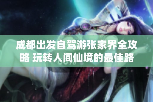 成都出发自驾游张家界全攻略 玩转人间仙境的最佳路线与实用贴士