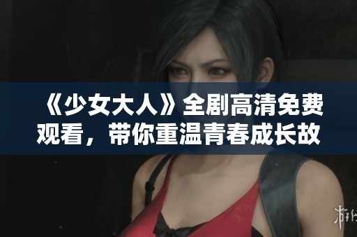 《少女大人》全剧高清免费观看，带你重温青春成长故事