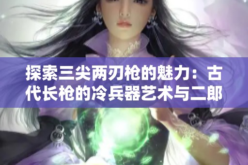 探索三尖两刃枪的魅力：古代长枪的冷兵器艺术与二郎神的传奇故事