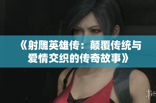 《射雕英雄传：颠覆传统与爱情交织的传奇故事》