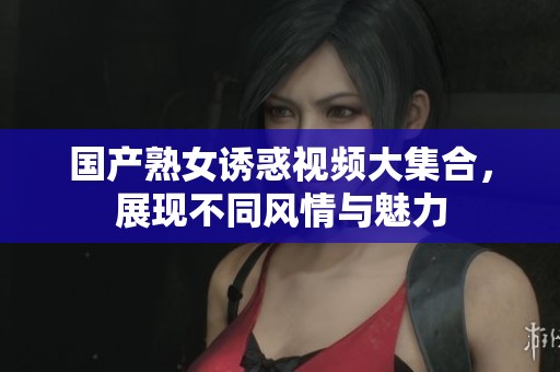 国产熟女诱惑视频大集合，展现不同风情与魅力