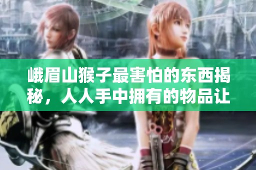 峨眉山猴子最害怕的东西揭秘，人人手中拥有的物品让它们瞬间连滚带爬