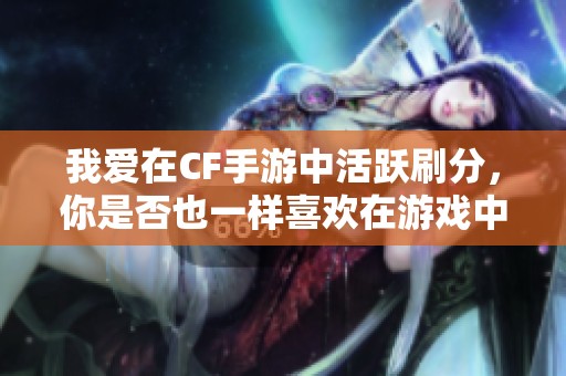 我爱在CF手游中活跃刷分，你是否也一样喜欢在游戏中不断提升分数呢