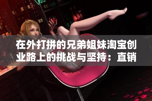 在外打拼的兄弟姐妹淘宝创业路上的挑战与坚持：直销难民的奋斗故事