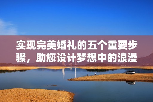实现完美婚礼的五个重要步骤，助您设计梦想中的浪漫婚礼体验