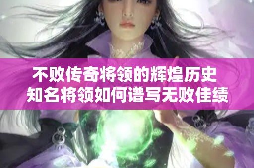不败传奇将领的辉煌历史 知名将领如何谱写无败佳绩的壮丽篇章