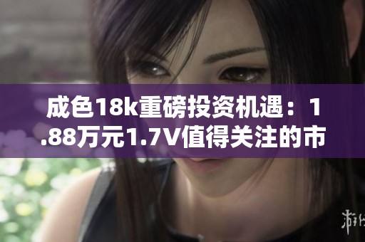 成色18k重磅投资机遇：1.88万元1.7V值得关注的市场潜力