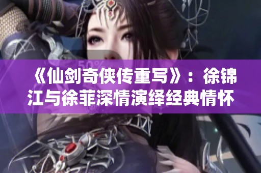 《仙剑奇侠传重写》：徐锦江与徐菲深情演绎经典情怀，带你重温异世界魅力